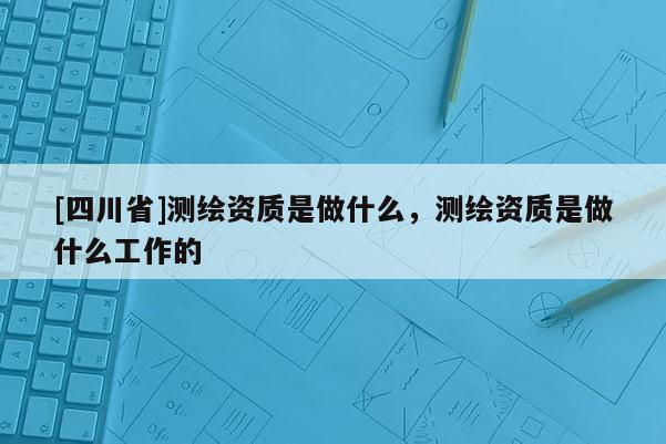[四川省]测绘资质是做什么，测绘资质是做什么工作的