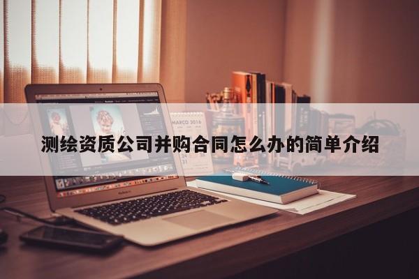 测绘资质公司并购合同怎么办的简单介绍