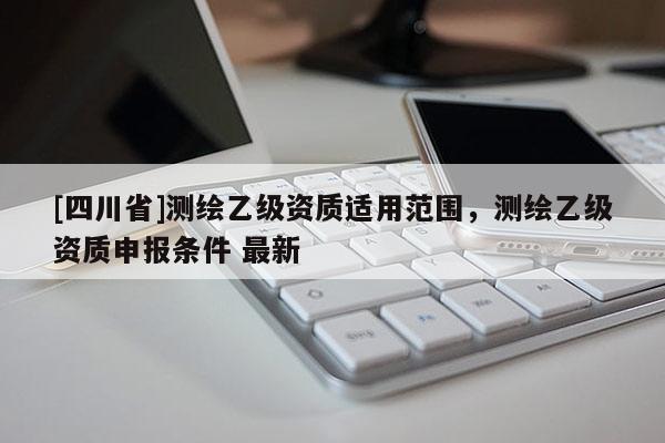 [四川省]测绘乙级资质适用范围，测绘乙级资质申报条件 最新