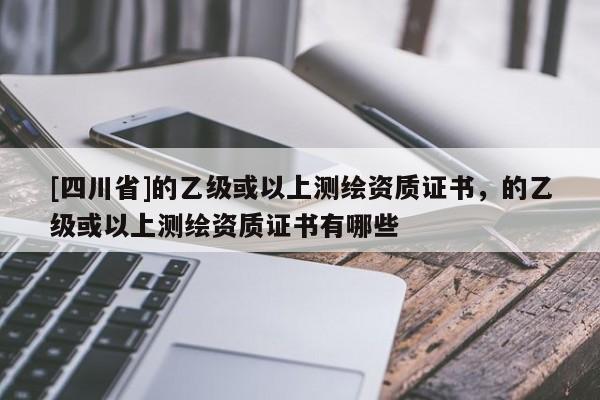 [四川省]的乙级或以上测绘资质证书，的乙级或以上测绘资质证书有哪些