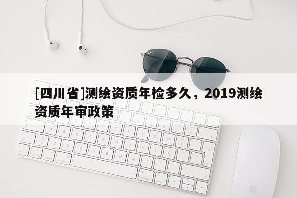 [四川省]测绘资质年检多久，2019测绘资质年审政策