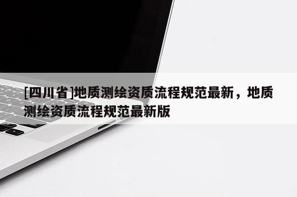 [四川省]地质测绘资质流程规范最新，地质测绘资质流程规范最新版