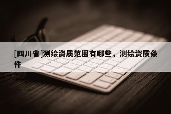 [四川省]测绘资质范围有哪些，测绘资质条件