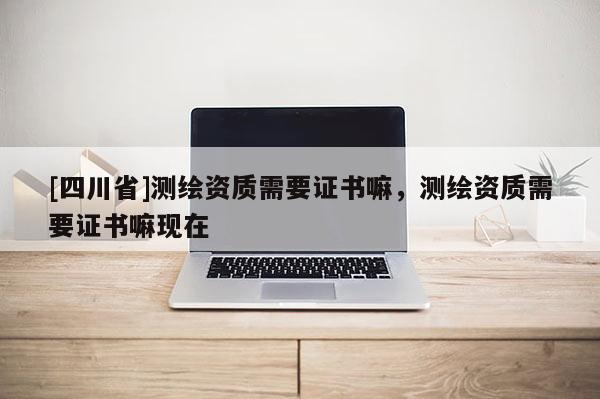 [四川省]测绘资质需要证书嘛，测绘资质需要证书嘛现在