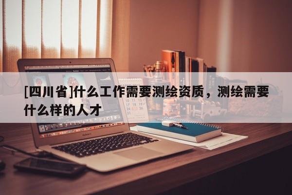 [四川省]什么工作需要测绘资质，测绘需要什么样的人才
