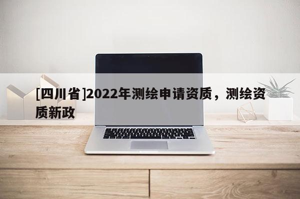 [四川省]2022年测绘申请资质，测绘资质新政