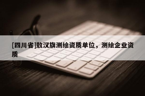 [四川省]敖汉旗测绘资质单位，测绘企业资质