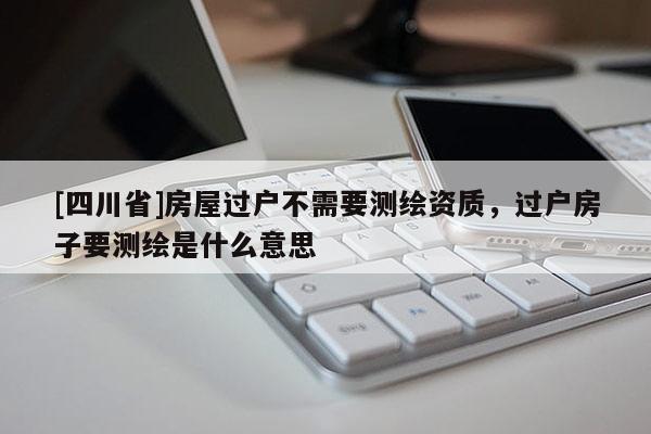 [四川省]房屋过户不需要测绘资质，过户房子要测绘是什么意思