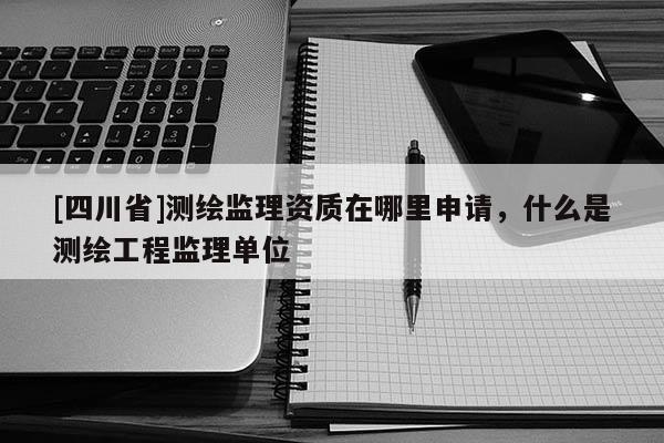 [四川省]测绘监理资质在哪里申请，什么是测绘工程监理单位