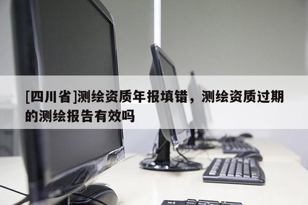 [四川省]测绘资质年报填错，测绘资质过期的测绘报告有效吗