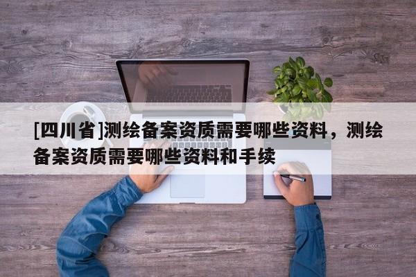 [四川省]测绘备案资质需要哪些资料，测绘备案资质需要哪些资料和手续