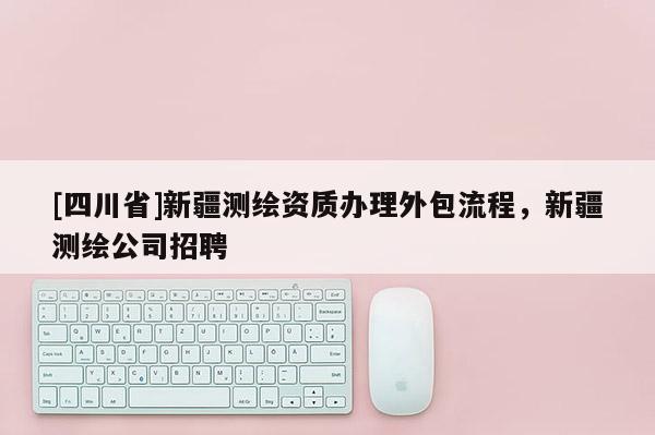 [四川省]新疆测绘资质办理外包流程，新疆测绘公司招聘