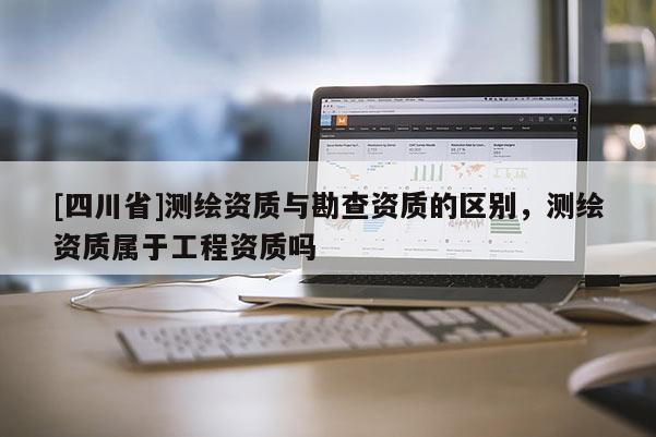 [四川省]测绘资质与勘查资质的区别，测绘资质属于工程资质吗