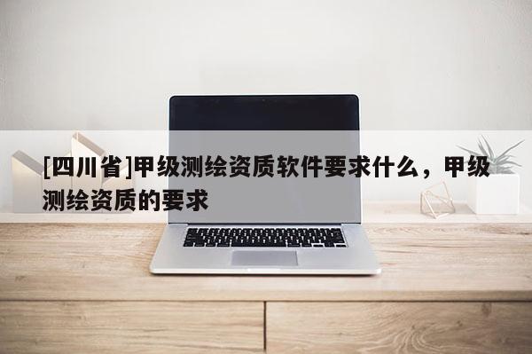 [四川省]甲级测绘资质软件要求什么，甲级测绘资质的要求