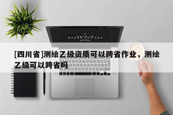 [四川省]测绘乙级资质可以跨省作业，测绘乙级可以跨省吗