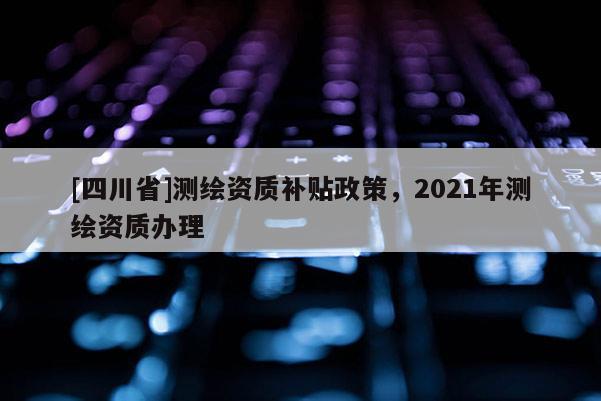 [四川省]测绘资质补贴政策，2021年测绘资质办理