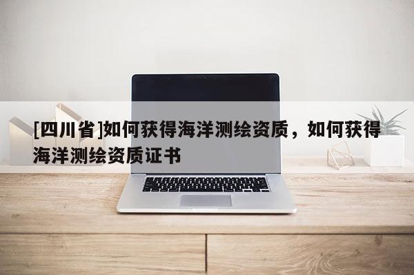 [四川省]如何获得海洋测绘资质，如何获得海洋测绘资质证书