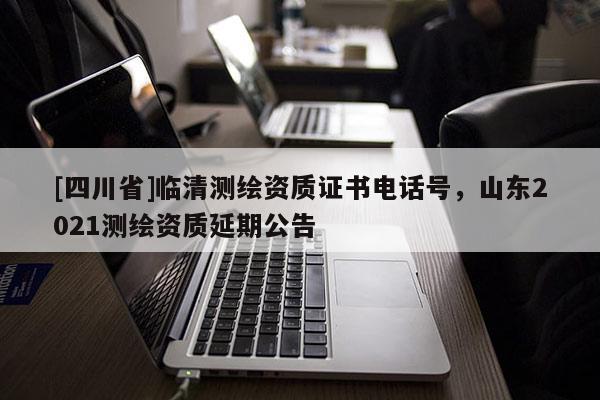 [四川省]临清测绘资质证书电话号，山东2021测绘资质延期公告