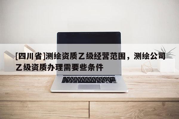 [四川省]测绘资质乙级经营范围，测绘公司乙级资质办理需要些条件