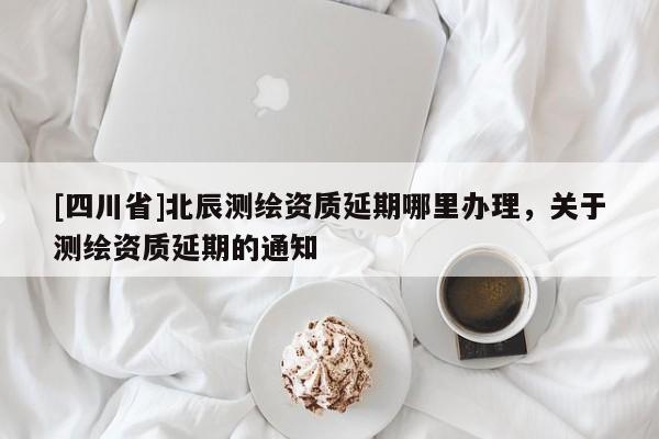 [四川省]北辰测绘资质延期哪里办理，关于测绘资质延期的通知
