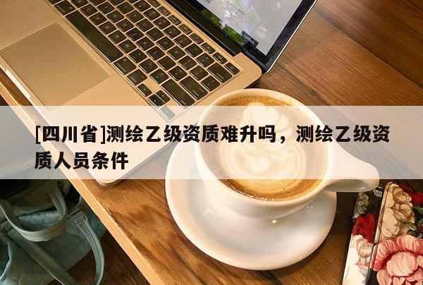 [四川省]测绘乙级资质难升吗，测绘乙级资质人员条件