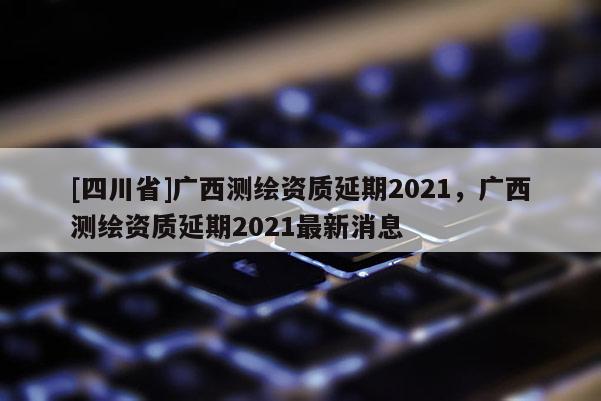 [四川省]广西测绘资质延期2021，广西测绘资质延期2021最新消息