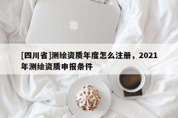 [四川省]测绘资质年度怎么注册，2021年测绘资质申报条件