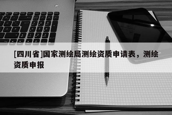 [四川省]国家测绘局测绘资质申请表，测绘资质申报