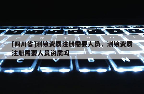 [四川省]测绘资质注册需要人员，测绘资质注册需要人员资质吗