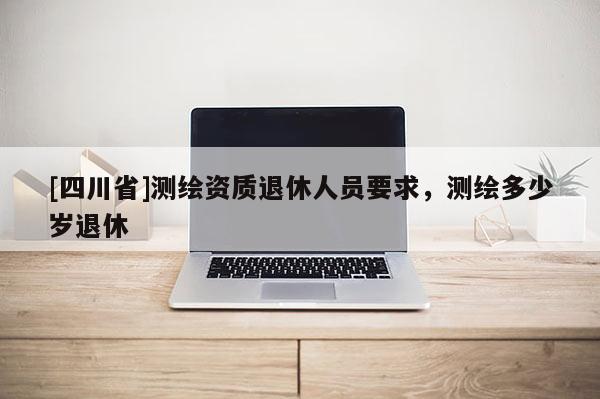 [四川省]测绘资质退休人员要求，测绘多少岁退休