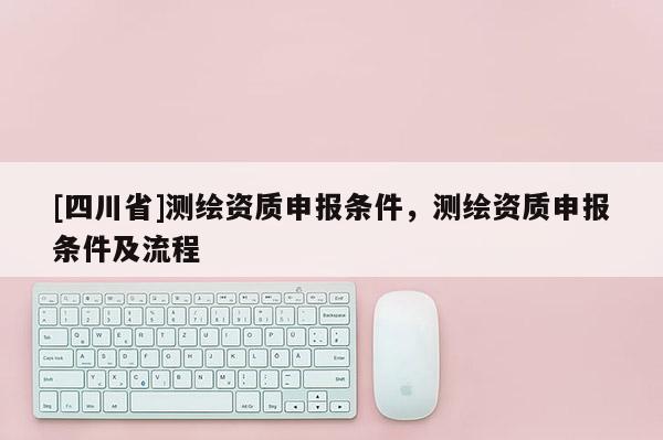 [四川省]测绘资质申报条件，测绘资质申报条件及流程