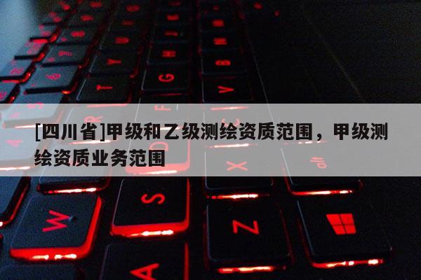 [四川省]甲级和乙级测绘资质范围，甲级测绘资质业务范围