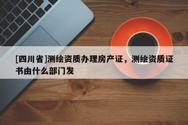 [四川省]测绘资质办理房产证，测绘资质证书由什么部门发