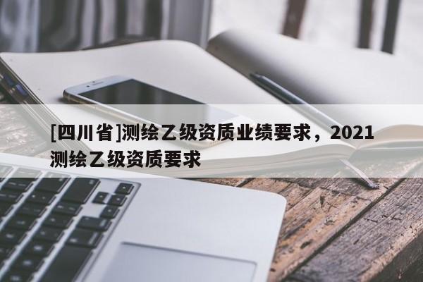 [四川省]测绘乙级资质业绩要求，2021测绘乙级资质要求