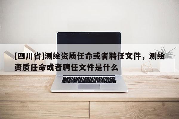 [四川省]测绘资质任命或者聘任文件，测绘资质任命或者聘任文件是什么