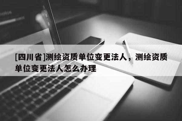 [四川省]测绘资质单位变更法人，测绘资质单位变更法人怎么办理