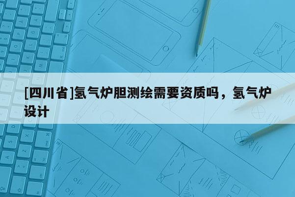 [四川省]氢气炉胆测绘需要资质吗，氢气炉设计