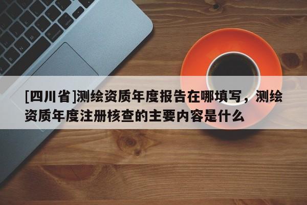 [四川省]测绘资质年度报告在哪填写，测绘资质年度注册核查的主要内容是什么