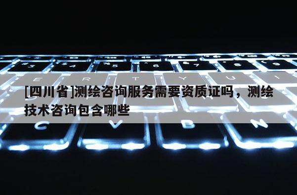 [四川省]测绘咨询服务需要资质证吗，测绘技术咨询包含哪些