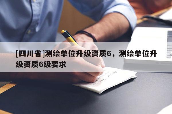 [四川省]测绘单位升级资质6，测绘单位升级资质6级要求