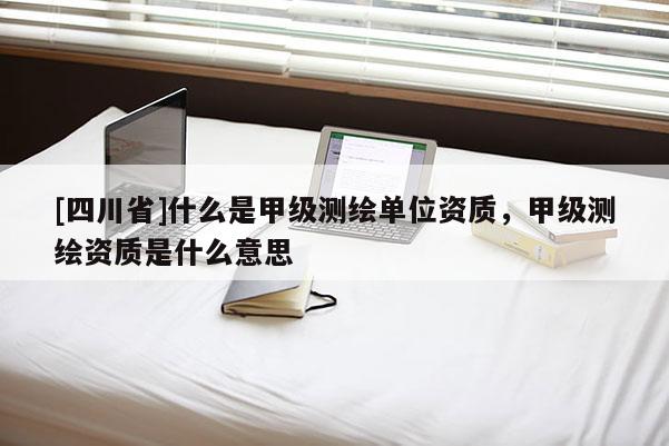 [四川省]什么是甲级测绘单位资质，甲级测绘资质是什么意思
