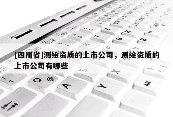 [四川省]测绘资质的上市公司，测绘资质的上市公司有哪些
