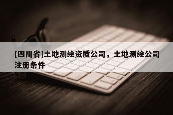 [四川省]土地测绘资质公司，土地测绘公司注册条件