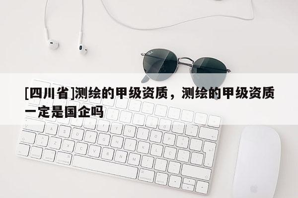 [四川省]测绘的甲级资质，测绘的甲级资质一定是国企吗