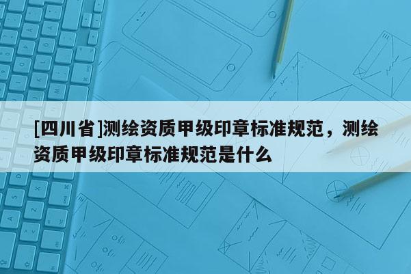 [四川省]测绘资质甲级印章标准规范，测绘资质甲级印章标准规范是什么