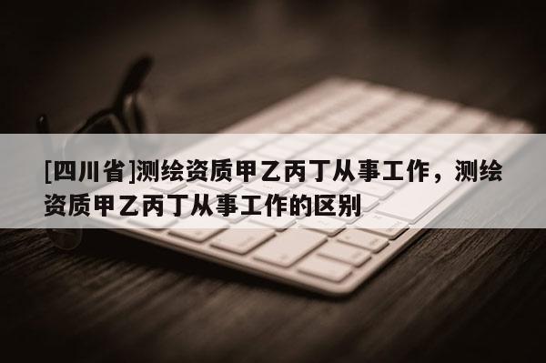 [四川省]测绘资质甲乙丙丁从事工作，测绘资质甲乙丙丁从事工作的区别