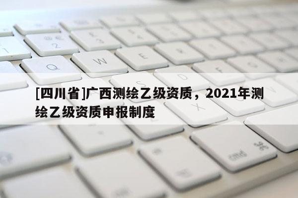 [四川省]广西测绘乙级资质，2021年测绘乙级资质申报制度