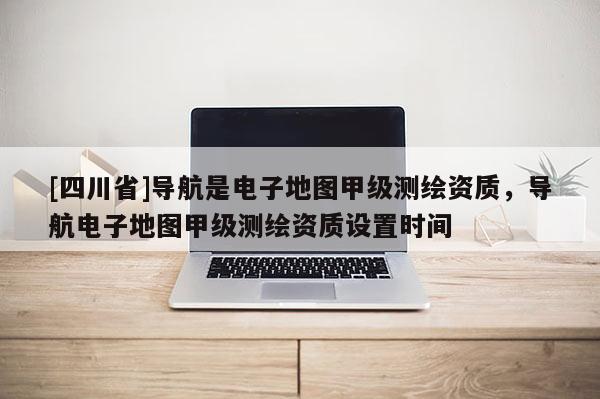 [四川省]导航是电子地图甲级测绘资质，导航电子地图甲级测绘资质设置时间
