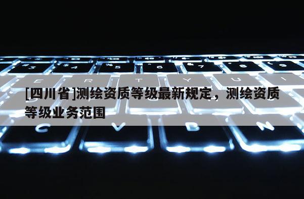 [四川省]测绘资质等级最新规定，测绘资质等级业务范围