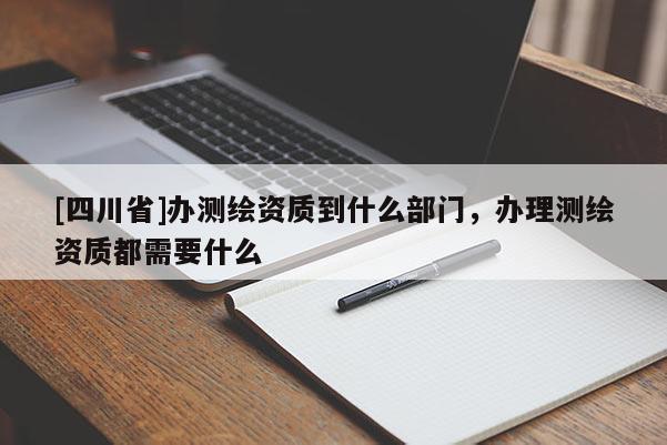 [四川省]办测绘资质到什么部门，办理测绘资质都需要什么